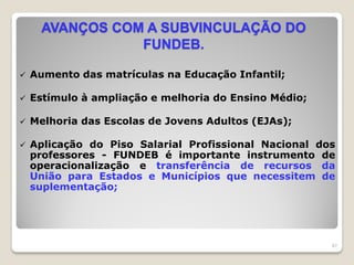 AVANÇOS COM A SUBVINCULAÇÃO DO
FUNDEB.
 Aumento das matrículas na Educação Infantil;
 Estímulo à ampliação e melhoria do Ensino Médio;
 Melhoria das Escolas de Jovens Adultos (EJAs);
 Aplicação do Piso Salarial Profissional Nacional dos
professores - FUNDEB é importante instrumento de
operacionalização e transferência de recursos da
União para Estados e Municípios que necessitem de
suplementação;
47
 