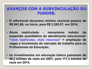 AVANÇOS COM A SUBVINCULAÇÃO DO
FUNDEB.
 O referencial aluno/ano mínimo nacional passou de
R$ 941,68, no início, para R$ 2.285,57, em 2014;
 Aluno matriculado - mecanismo indutor da
expansão quantitativa do atendimento educacional:
“mais matrículas, mais recursos” = ampliação de
vagas e incremento do mercado de trabalho para os
Profissionais da Educação;
 os investimentos em educação básica passaram de
48,2 bilhões de reais em 2007, para 117,2 bilhões de
reais em 2014. 48
 