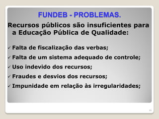 FUNDEB - PROBLEMAS.
Recursos públicos são insuficientes para
a Educação Pública de Qualidade:
 Falta de fiscalização das verbas;
 Falta de um sistema adequado de controle;
 Uso indevido dos recursos;
 Fraudes e desvios dos recursos;
 Impunidade em relação às irregularidades;
49
 