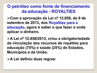 Com a aprovação da Lei nº 12.858, de 9 de
setembro de 2013, dos Royalties para a
educação, agora é saber o que fazer o onde
aplicar o dinheiro.
A Lei nº 12.858/2013, criou a obrigatoriedade
da vinculação dos recursos de royalties para
educação (75%) e saúde (25%) de Estados,
Municípios e da União.
A Lei definiu duas regras:
O petróleo como fonte de financiamento
da educação - ROYALTIES
 
