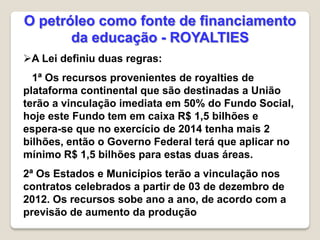 A Lei definiu duas regras:
1ª Os recursos provenientes de royalties de
plataforma continental que são destinadas a União
terão a vinculação imediata em 50% do Fundo Social,
hoje este Fundo tem em caixa R$ 1,5 bilhões e
espera-se que no exercício de 2014 tenha mais 2
bilhões, então o Governo Federal terá que aplicar no
mínimo R$ 1,5 bilhões para estas duas áreas.
2ª Os Estados e Municípios terão a vinculação nos
contratos celebrados a partir de 03 de dezembro de
2012. Os recursos sobe ano a ano, de acordo com a
previsão de aumento da produção
O petróleo como fonte de financiamento
da educação - ROYALTIES
 