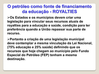 Os Estados e os municípios devem criar uma
legislação para vincular seus recursos atuais de
royalties para a educação e saúde, condição para ter
preferência quando a União repassar sua parte de
recurso.
Portanto a criação de uma legislação municipal
deve contemplar a mesma vinculação da Lei Nacional,
(75% educação e 25% saúde) definindo que os
recursos que hoje chegam ao município pelo Fundo
Especial do Petróleo (FEP) tenham a mesma
destinação.
O petróleo como fonte de financiamento
da educação - ROYALTIES
 