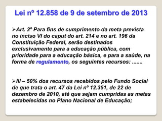 Art. 2º Para fins de cumprimento da meta prevista
no inciso VI do caput do art. 214 e no art. 196 da
Constituição Federal, serão destinados
exclusivamente para a educação pública, com
prioridade para a educação básica, e para a saúde, na
forma de regulamento, os seguintes recursos: .......
III – 50% dos recursos recebidos pelo Fundo Social
de que trata o art. 47 da Lei nº 12.351, de 22 de
dezembro de 2010, até que sejam cumpridas as metas
estabelecidas no Plano Nacional de Educação;
Lei nº 12.858 de 9 de setembro de 2013
 