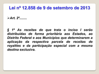 Art. 2º........
§ 1º As receitas de que trata o inciso I serão
distribuídas de forma prioritária aos Estados, ao
Distrito Federal e aos Municípios que determinarem a
aplicação da respectiva parcela de receitas de
royalties e da participação especial com a mesma
destina exclusiva.
Lei nº 12.858 de 9 de setembro de 2013
 
