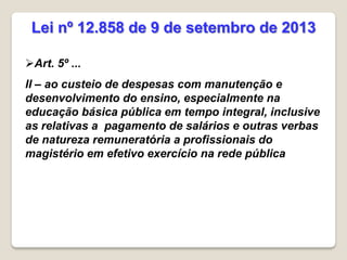 Art. 5º ...
II – ao custeio de despesas com manutenção e
desenvolvimento do ensino, especialmente na
educação básica pública em tempo integral, inclusive
as relativas a pagamento de salários e outras verbas
de natureza remuneratória a profissionais do
magistério em efetivo exercício na rede pública
Lei nº 12.858 de 9 de setembro de 2013
 