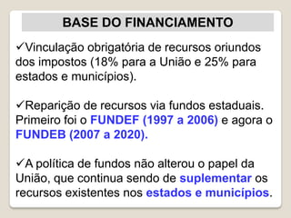 BASE DO FINANCIAMENTO
Vinculação obrigatória de recursos oriundos
dos impostos (18% para a União e 25% para
estados e municípios).
Reparição de recursos via fundos estaduais.
Primeiro foi o FUNDEF (1997 a 2006) e agora o
FUNDEB (2007 a 2020).
A política de fundos não alterou o papel da
União, que continua sendo de suplementar os
recursos existentes nos estados e municípios.
 