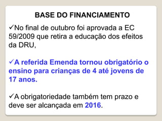 BASE DO FINANCIAMENTO
No final de outubro foi aprovada a EC
59/2009 que retira a educação dos efeitos
da DRU,
A referida Emenda tornou obrigatório o
ensino para crianças de 4 até jovens de
17 anos.
A obrigatoriedade também tem prazo e
deve ser alcançada em 2016.
 