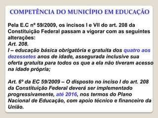 Pela E.C nº 59/2009, os incisos I e VII do art. 208 da
Constituição Federal passam a vigorar com as seguintes
alterações:
Art. 208.
I – educação básica obrigatória e gratuita dos quatro aos
dezessetes anos de idade, assegurada inclusive sua
oferta gratuita para todos os que a ela não tiveram acesso
na idade própria;
Art. 6º da EC 59/2009 – O disposto no inciso I do art. 208
da Constituição Federal deverá ser implementado
progressivamente, até 2016, nos termos do Plano
Nacional de Educação, com apoio técnico e financeiro da
União.
COMPETÊNCIA DO MUNICÍPIO EM EDUCAÇÃO
 
