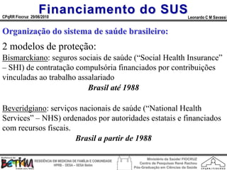 Financiamento do SUS
CPqRR Fiocruz 29/06/2010                                                                      Leonardo C M Savassi


Organização do sistema de saúde brasileiro:
2 modelos de proteção:
Bismarckiano: seguros sociais de saúde (“Social Health Insurance”
– SHI) de contratação compulsória financiados por contribuições
vinculadas ao trabalho assalariado
                          Brasil até 1988

Beveridgiano: serviços nacionais de saúde (“National Health
Services” – NHS) ordenados por autoridades estatais e financiados
com recursos fiscais.
                      Brasil a partir de 1988

                                                                        Ministério da Saúde/ FIOCRUZ
                RESIDÊNCIA EM MEDICINA DE FAMÍLIA E COMUNIDADE
                                                                    Centro de Pesquisas René Rachou
                            HPRB - DESA – SESA Betim
                                                                 Pós-Graduação em Ciências da Saúde
 