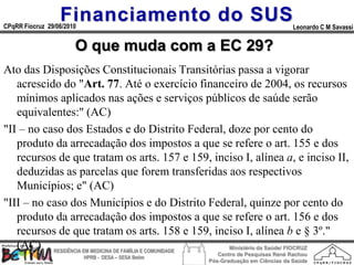 Financiamento do SUS
CPqRR Fiocruz 29/06/2010                                                           Leonardo C M Savassi


                       O que muda com a EC 29?
Ato das Disposições Constitucionais Transitórias passa a vigorar
   acrescido do "Art. 77. Até o exercício financeiro de 2004, os recursos
   mínimos aplicados nas ações e serviços públicos de saúde serão
   equivalentes:" (AC)
"II – no caso dos Estados e do Distrito Federal, doze por cento do
   produto da arrecadação dos impostos a que se refere o art. 155 e dos
   recursos de que tratam os arts. 157 e 159, inciso I, alínea a, e inciso II,
   deduzidas as parcelas que forem transferidas aos respectivos
   Municípios; e" (AC)
"III – no caso dos Municípios e do Distrito Federal, quinze por cento do
   produto da arrecadação dos impostos a que se refere o art. 156 e dos
   recursos de que tratam os arts. 158 e 159, inciso I, alínea b e § 3º."
   (AC) RESIDÊNCIA EM MEDICINA DE FAMÍLIA E COMUNIDADE Ministério da Saúde/ FIOCRUZ
                                                         Centro de Pesquisas René Rachou
                           HPRB - DESA – SESA Betim
                                                      Pós-Graduação em Ciências da Saúde
 