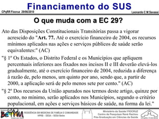 Financiamento do SUS
CPqRR Fiocruz 29/06/2010                                                           Leonardo C M Savassi


                       O que muda com a EC 29?
Ato das Disposições Constitucionais Transitórias passa a vigorar
   acrescido do "Art. 77. Até o exercício financeiro de 2004, os recursos
   mínimos aplicados nas ações e serviços públicos de saúde serão
   equivalentes:" (AC)
"§ 1º Os Estados, o Distrito Federal e os Municípios que apliquem
   percentuais inferiores aos fixados nos incisos II e III deverão elevá-los
   gradualmente, até o exercício financeiro de 2004, reduzida a diferença
   à razão de, pelo menos, um quinto por ano, sendo que, a partir de
   2000, a aplicação será de pelo menos sete por cento." (AC)
"§ 2º Dos recursos da União apurados nos termos deste artigo, quinze por
   cento, no mínimo, serão aplicados nos Municípios, segundo o critério
   populacional, em ações e serviços básicos de saúde, na forma da lei."
   (AC) RESIDÊNCIA EM MEDICINA DE FAMÍLIA E COMUNIDADE Ministério da Saúde/ FIOCRUZ
                                                         Centro de Pesquisas René Rachou
                           HPRB - DESA – SESA Betim
                                                      Pós-Graduação em Ciências da Saúde
 
