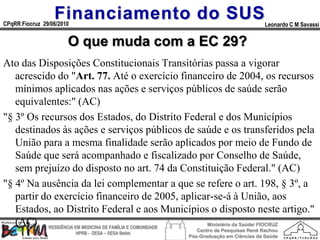 Financiamento do SUS
CPqRR Fiocruz 29/06/2010                                                           Leonardo C M Savassi


                       O que muda com a EC 29?
Ato das Disposições Constitucionais Transitórias passa a vigorar
   acrescido do "Art. 77. Até o exercício financeiro de 2004, os recursos
   mínimos aplicados nas ações e serviços públicos de saúde serão
   equivalentes:" (AC)
"§ 3º Os recursos dos Estados, do Distrito Federal e dos Municípios
   destinados às ações e serviços públicos de saúde e os transferidos pela
   União para a mesma finalidade serão aplicados por meio de Fundo de
   Saúde que será acompanhado e fiscalizado por Conselho de Saúde,
   sem prejuízo do disposto no art. 74 da Constituição Federal." (AC)
"§ 4º Na ausência da lei complementar a que se refere o art. 198, § 3º, a
   partir do exercício financeiro de 2005, aplicar-se-á à União, aos
   Estados, ao Distrito Federal e aos Municípios o disposto neste artigo."
   (AC) RESIDÊNCIA EM MEDICINA DE FAMÍLIA E COMUNIDADE Ministério da Saúde/ FIOCRUZ
                                                         Centro de Pesquisas René Rachou
                           HPRB - DESA – SESA Betim
                                                      Pós-Graduação em Ciências da Saúde
 
