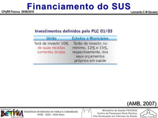 Financiamento do SUS
CPqRR Fiocruz 29/06/2010                                                                      Leonardo C M Savassi




                                                                                           (AMB, 2007)
                                                                        Ministério da Saúde/ FIOCRUZ
                RESIDÊNCIA EM MEDICINA DE FAMÍLIA E COMUNIDADE
                                                                    Centro de Pesquisas René Rachou
                            HPRB - DESA – SESA Betim
                                                                 Pós-Graduação em Ciências da Saúde
 
