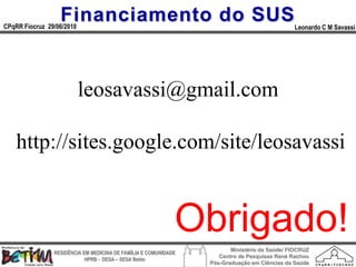 Financiamento do SUS
CPqRR Fiocruz 29/06/2010                                                                      Leonardo C M Savassi




                           leosavassi@gmail.com

    http://sites.google.com/site/leosavassi


                                                             Obrigado!
                                                                        Ministério da Saúde/ FIOCRUZ
                RESIDÊNCIA EM MEDICINA DE FAMÍLIA E COMUNIDADE
                                                                    Centro de Pesquisas René Rachou
                            HPRB - DESA – SESA Betim
                                                                 Pós-Graduação em Ciências da Saúde
 
