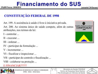 Financiamento do SUS
CPqRR Fiocruz 29/06/2010                                                                      Leonardo C M Savassi



   CONSTITUIÇÃO FEDERAL DE 1998

  Art. 199. A assistência à saúde é livre à iniciativa privada.
  Art. 200. Ao sistema único de saúde compete, além de outras
  atribuições, nos termos da lei:
  I - controlar ...
  II - executar ...
  III - ordenar ...
  IV - participar da formulação ...
  V - incrementar ...
  VI - fiscalizar e inspecionar ...
  VII - participar do controle e fiscalização ...
  VIII - colaborar na proteção ...
  E FINANCIAR?????
                                                                        Ministério da Saúde/ FIOCRUZ
                RESIDÊNCIA EM MEDICINA DE FAMÍLIA E COMUNIDADE
                                                                    Centro de Pesquisas René Rachou
                            HPRB - DESA – SESA Betim
                                                                 Pós-Graduação em Ciências da Saúde
 