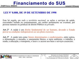 Financiamento do SUS
CPqRR Fiocruz 29/06/2010                                                                      Leonardo C M Savassi



   LEI Nº 8.080, DE 19 DE SETEMBRO DE 1990

  Esta lei regula, em todo o território nacional, as ações e serviços de saúde,
  executados isolada ou conjuntamente, em caráter permanente ou eventual, por
  pessoas naturais ou jurídicas de direito Público ou privado.

  Art. 2º A saúde é um direito fundamental do ser humano, devendo o Estado
  prover as condições indispensáveis ao seu pleno exercício.

  Art. 3º A saúde tem como fatores determinantes e condicionantes, entre outros,
  a alimentação, a moradia, o saneamento básico, o meio ambiente, o trabalho, a
  renda, a educação, o transporte, o lazer e o acesso aos bens e serviços essenciais.




                                                                        Ministério da Saúde/ FIOCRUZ
                RESIDÊNCIA EM MEDICINA DE FAMÍLIA E COMUNIDADE
                                                                    Centro de Pesquisas René Rachou
                            HPRB - DESA – SESA Betim
                                                                 Pós-Graduação em Ciências da Saúde
 