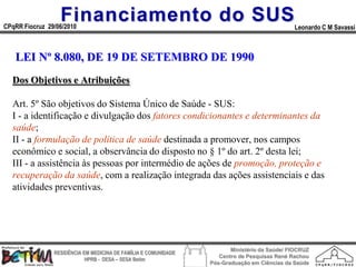 Financiamento do SUS
CPqRR Fiocruz 29/06/2010                                                                      Leonardo C M Savassi



   LEI Nº 8.080, DE 19 DE SETEMBRO DE 1990
  Dos Objetivos e Atribuições

  Art. 5º São objetivos do Sistema Único de Saúde - SUS:
  I - a identificação e divulgação dos fatores condicionantes e determinantes da
  saúde;
  II - a formulação de política de saúde destinada a promover, nos campos
  econômico e social, a observância do disposto no § 1º do art. 2º desta lei;
  III - a assistência às pessoas por intermédio de ações de promoção, proteção e
  recuperação da saúde, com a realização integrada das ações assistenciais e das
  atividades preventivas.




                                                                        Ministério da Saúde/ FIOCRUZ
                RESIDÊNCIA EM MEDICINA DE FAMÍLIA E COMUNIDADE
                                                                    Centro de Pesquisas René Rachou
                            HPRB - DESA – SESA Betim
                                                                 Pós-Graduação em Ciências da Saúde
 