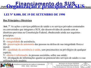 Financiamento do SUS
       Organização e princípios do SUS
CPqRR Fiocruz 29/06/2010                                                                      Leonardo C M Savassi



   LEI Nº 8.080, DE 19 DE SETEMBRO DE 1990
  Dos Princípios e Diretrizes

  Art. 7º As ações e serviços públicos de saúde e os serviços privados contratados
  ou conveniados que integram o SUS, são desenvolvidos de acordo com as
  diretrizes previstas na Constituição Federal, obedecendo ainda aos seguintes
  princípios:
  I - universalidade
  II - integralidade de assistência,
  III - preservação da autonomia das pessoas na defesa de sua integridade física e
  moral;
  IV - igualdade da assistência à saúde, sem preconceitos ou privilégios de qualquer
  espécie;
  V - direito à informação, às pessoas assistidas, sobre sua saúde;
  VI - divulgação de informações quanto ao potencial dos serviços de saúde e a sua
  utilização pelo usuário;
                                                                        Ministério da Saúde/ FIOCRUZ
                RESIDÊNCIA EM MEDICINA DE FAMÍLIA E COMUNIDADE
                                                                    Centro de Pesquisas René Rachou
                            HPRB - DESA – SESA Betim
                                                                 Pós-Graduação em Ciências da Saúde
 