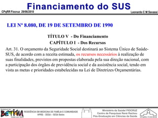 Financiamento do SUS
CPqRR Fiocruz 29/06/2010                                                                      Leonardo C M Savassi



   LEI Nº 8.080, DE 19 DE SETEMBRO DE 1990

                           TÍTULO V - Do Financiamento
                            CAPÍTULO I - Dos Recursos
  Art. 31. O orçamento da Seguridade Social destinará ao Sistema Único de Saúde-
  SUS, de acordo com a receita estimada, os recursos necessários à realização de
  suas finalidades, previstos em propostas elaborada pela sua direção nacional, com
  a participação dos órgãos de previdência social e da assistência social, tendo em
  vista as metas e prioridades estabelecidas na Lei de Diretrizes Orçamentárias.




                                                                        Ministério da Saúde/ FIOCRUZ
                RESIDÊNCIA EM MEDICINA DE FAMÍLIA E COMUNIDADE
                                                                    Centro de Pesquisas René Rachou
                            HPRB - DESA – SESA Betim
                                                                 Pós-Graduação em Ciências da Saúde
 