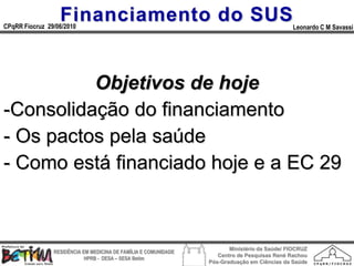 Financiamento do SUS
CPqRR Fiocruz 29/06/2010                                                                      Leonardo C M Savassi




          Objetivos de hoje
-Consolidação do financiamento
- Os pactos pela saúde
- Como está financiado hoje e a EC 29



                                                                        Ministério da Saúde/ FIOCRUZ
                RESIDÊNCIA EM MEDICINA DE FAMÍLIA E COMUNIDADE
                                                                    Centro de Pesquisas René Rachou
                            HPRB - DESA – SESA Betim
                                                                 Pós-Graduação em Ciências da Saúde
 