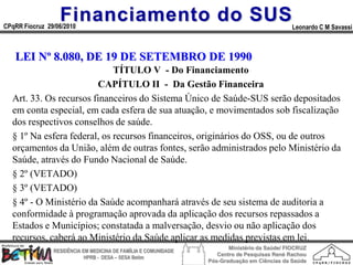 Financiamento do SUS
CPqRR Fiocruz 29/06/2010                                                                      Leonardo C M Savassi



   LEI Nº 8.080, DE 19 DE SETEMBRO DE 1990
                             TÍTULO V - Do Financiamento
                        CAPÍTULO II - Da Gestão Financeira
  Art. 33. Os recursos financeiros do Sistema Único de Saúde-SUS serão depositados
  em conta especial, em cada esfera de sua atuação, e movimentados sob fiscalização
  dos respectivos conselhos de saúde.
  § 1º Na esfera federal, os recursos financeiros, originários do OSS, ou de outros
  orçamentos da União, além de outras fontes, serão administrados pelo Ministério da
  Saúde, através do Fundo Nacional de Saúde.
  § 2º (VETADO)
  § 3º (VETADO)
  § 4º - O Ministério da Saúde acompanhará através de seu sistema de auditoria a
  conformidade à programação aprovada da aplicação dos recursos repassados a
  Estados e Municípios; constatada a malversação, desvio ou não aplicação dos
  recursos, caberá ao Ministério da Saúde aplicar as medidas previstas em lei.
                                                                        Ministério da Saúde/ FIOCRUZ
                RESIDÊNCIA EM MEDICINA DE FAMÍLIA E COMUNIDADE
                                                                    Centro de Pesquisas René Rachou
                            HPRB - DESA – SESA Betim
                                                                 Pós-Graduação em Ciências da Saúde
 