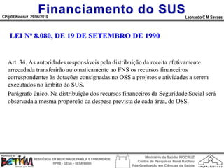 Financiamento do SUS
CPqRR Fiocruz 29/06/2010                                                                      Leonardo C M Savassi



   LEI Nº 8.080, DE 19 DE SETEMBRO DE 1990


  Art. 34. As autoridades responsáveis pela distribuição da receita efetivamente
  arrecadada transferirão automaticamente ao FNS os recursos financeiros
  correspondentes às dotações consignadas no OSS a projetos e atividades a serem
  executados no âmbito do SUS.
  Parágrafo único. Na distribuição dos recursos financeiros da Seguridade Social será
  observada a mesma proporção da despesa prevista de cada área, do OSS.




                                                                        Ministério da Saúde/ FIOCRUZ
                RESIDÊNCIA EM MEDICINA DE FAMÍLIA E COMUNIDADE
                                                                    Centro de Pesquisas René Rachou
                            HPRB - DESA – SESA Betim
                                                                 Pós-Graduação em Ciências da Saúde
 