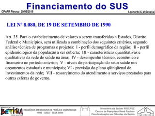 Financiamento do SUS
CPqRR Fiocruz 29/06/2010                                                                      Leonardo C M Savassi



   LEI Nº 8.080, DE 19 DE SETEMBRO DE 1990

  Art. 35. Para o estabelecimento de valores a serem transferidos a Estados, Distrito
  Federal e Municípios, será utilizada a combinação dos seguintes critérios, segundo
  análise técnica de programas e projetos: I - perfil demográfico da região; II - perfil
  epidemiológico da população a ser coberta; III - características quantitativas e
  qualitativas da rede de saúde na área; IV - desempenho técnico, econômico e
  financeiro no período anterior; V - níveis de participação do setor saúde nos
  orçamentos estaduais e municipais; VI - previsão do plano qüinqüenal de
  investimentos da rede; VII - ressarcimento do atendimento a serviços prestados para
  outras esferas de governo.




                                                                        Ministério da Saúde/ FIOCRUZ
                RESIDÊNCIA EM MEDICINA DE FAMÍLIA E COMUNIDADE
                                                                    Centro de Pesquisas René Rachou
                            HPRB - DESA – SESA Betim
                                                                 Pós-Graduação em Ciências da Saúde
 