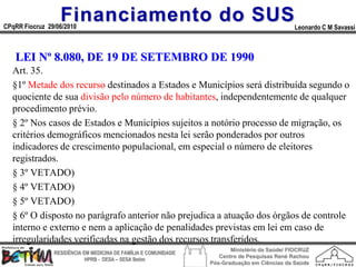 Financiamento do SUS
CPqRR Fiocruz 29/06/2010                                                                      Leonardo C M Savassi



   LEI Nº 8.080, DE 19 DE SETEMBRO DE 1990
  Art. 35.
  §1º Metade dos recurso destinados a Estados e Municípios será distribuída segundo o
  quociente de sua divisão pelo número de habitantes, independentemente de qualquer
  procedimento prévio.
  § 2º Nos casos de Estados e Municípios sujeitos a notório processo de migração, os
  critérios demográficos mencionados nesta lei serão ponderados por outros
  indicadores de crescimento populacional, em especial o número de eleitores
  registrados.
  § 3º VETADO)
  § 4º VETADO)
  § 5º VETADO)
  § 6º O disposto no parágrafo anterior não prejudica a atuação dos órgãos de controle
  interno e externo e nem a aplicação de penalidades previstas em lei em caso de
  irregularidades verificadas na gestão dos recursos transferidos.
                                                                        Ministério da Saúde/ FIOCRUZ
                RESIDÊNCIA EM MEDICINA DE FAMÍLIA E COMUNIDADE
                                                                    Centro de Pesquisas René Rachou
                            HPRB - DESA – SESA Betim
                                                                 Pós-Graduação em Ciências da Saúde
 