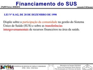 Financiamento do SUS
CPqRR Fiocruz 29/06/2010                                                                      Leonardo C M Savassi



   LEI N° 8.142, DE 28 DE DEZEMBRO DE 1990

  Dispõe sobre a participação da comunidade na gestão do Sistema
  Único de Saúde (SUS) e sobre as transferências
  intergovernamentais de recursos financeiros na área da saúde.




                                                                        Ministério da Saúde/ FIOCRUZ
                RESIDÊNCIA EM MEDICINA DE FAMÍLIA E COMUNIDADE
                                                                    Centro de Pesquisas René Rachou
                            HPRB - DESA – SESA Betim
                                                                 Pós-Graduação em Ciências da Saúde
 