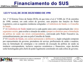 Financiamento do SUS
CPqRR Fiocruz 29/06/2010                                                                      Leonardo C M Savassi



   LEI N° 8.142, DE 28 DE DEZEMBRO DE 1990

  Art. 1° O Sistema Único de Saúde (SUS), de que trata a Lei n° 8.080, de 19 de setembro
  de 1990, contará, em cada esfera de governo, sem prejuízo das funções do Poder
  Legislativo, com as seguintes instâncias colegiadas: a Conferência de Saúde; e o Conselho
  de Saúde.
  1° A Conferência de Saúde reunir-se-á a cada quatro anos com a representação dos vários
  segmentos sociais, para avaliar a situação de saúde e propor as diretrizes para a formulação
  da política de saúde nos níveis correspondentes, convocada pelo Poder Executivo ou,
  extraordinariamente, por esta ou pelo Conselho de Saúde.
  2° O Conselho de Saúde, em caráter permanente e deliberativo, órgão colegiado composto
  por representantes do governo, prestadores de serviço, profissionais de saúde e usuários,
  atua na formulação de estratégias e no controle da execução da política de saúde na
  instância correspondente, inclusive aspectos econômicos e financeiros, cujas decisões
  serão homologadas pelo chefe do poder legalmente constituído em cada esfera do governo.



                                                                        Ministério da Saúde/ FIOCRUZ
                RESIDÊNCIA EM MEDICINA DE FAMÍLIA E COMUNIDADE
                                                                    Centro de Pesquisas René Rachou
                            HPRB - DESA – SESA Betim
                                                                 Pós-Graduação em Ciências da Saúde
 