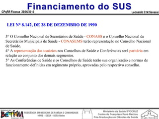 Financiamento do SUS
CPqRR Fiocruz 29/06/2010                                                                      Leonardo C M Savassi



   LEI N° 8.142, DE 28 DE DEZEMBRO DE 1990

  3° O Conselho Nacional de Secretários de Saúde - CONASS e o Conselho Nacional de
  Secretários Municipais de Saúde - CONASEMS terão representação no Conselho Nacional
  de Saúde.
  4° A representação dos usuários nos Conselhos de Saúde e Conferências será paritária em
  relação ao conjunto dos demais segmentos.
  5° As Conferências de Saúde e os Conselhos de Saúde terão sua organização e normas de
  funcionamento definidas em regimento próprio, aprovadas pelo respectivo conselho.




                                                                        Ministério da Saúde/ FIOCRUZ
                RESIDÊNCIA EM MEDICINA DE FAMÍLIA E COMUNIDADE
                                                                    Centro de Pesquisas René Rachou
                            HPRB - DESA – SESA Betim
                                                                 Pós-Graduação em Ciências da Saúde
 