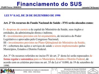 Financiamento do SUS
CPqRR Fiocruz 29/06/2010                                                                      Leonardo C M Savassi



   LEI N° 8.142, DE 28 DE DEZEMBRO DE 1990

  Art. 2° Os recursos do Fundo Nacional de Saúde - FNS serão alocados como:

  I - despesas de custeio e de capital do Ministério da Saúde, seus órgãos e
  entidades, da administração direta e indireta;
  II - investimentos previstos em lei orçamentária, de iniciativa do Poder
  Legislativo e aprovados pelo Congresso Nacional;
  III - investimentos previstos no Plano Qüinqüenal do Ministério da Saúde;
  IV - cobertura das ações e serviços de saúde a serem implementados pelos
  Municípios, Estados e Distrito Federal.

  Art. 3° Os recursos referidos no inciso IV do art. 2° desta lei serão repassados de
  forma regular e automática para os Municípios, Estados e Distrito Federal, de
  acordo com os critérios previstos no art. 35 da Lei n° 8.080, de 19 de setembro de
  1990.
                                                                        Ministério da Saúde/ FIOCRUZ
                RESIDÊNCIA EM MEDICINA DE FAMÍLIA E COMUNIDADE
                                                                    Centro de Pesquisas René Rachou
                            HPRB - DESA – SESA Betim
                                                                 Pós-Graduação em Ciências da Saúde
 