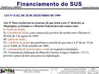 Financiamento do SUS
CPqRR Fiocruz 29/06/2010                                                                      Leonardo C M Savassi



   LEI N° 8.142, DE 28 DE DEZEMBRO DE 1990

  Art. 4° Para receberem os recursos, de que trata o art. 3° desta lei, os
  Municípios, os Estados e o Distrito Federal deverão contar com:
  I - Fundo de Saúde;
  II - Conselho de Saúde, com composição paritária de acordo com o Decreto n°
  99.438, de 7 de agosto de 1990;
  III - plano de saúde;
  IV - relatórios de gestão que permitam o controle de que trata o § 4° do art. 33 da
  Lei n° 8.080, de 19 de setembro de 1990;
  V - contrapartida de recursos para a saúde no respectivo orçamento;
  VI - Comissão de elaboração do Plano de Carreira, Cargos e Salários - PCCS,
  previsto o prazo de dois anos para sua implantação.



                                                                        Ministério da Saúde/ FIOCRUZ
                RESIDÊNCIA EM MEDICINA DE FAMÍLIA E COMUNIDADE
                                                                    Centro de Pesquisas René Rachou
                            HPRB - DESA – SESA Betim
                                                                 Pós-Graduação em Ciências da Saúde
 