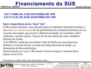 Financiamento do SUS
CPqRR Fiocruz 29/06/2010                                                                      Leonardo C M Savassi



   LEI Nº 8.080, DE 19 DE SETEMBRO DE 1990
   LEI N° 8.142, DE 28 DE DEZEMBRO DE 1990

  Qual a importância destas “duas” leis?
  O Movimento Sanitário, renovado pela Oitava Conferência Nacional de Saúde, é
  um amplo movimento social de luta pela Reforma da Assistência Sanitária em seu
  conceito mais amplo, que envolve a Reforma da Saúde, da Assistência, Meio
  Ambiente, e demais setores. Trata-se de um movimento por uma verdadeira
  Reforma de Estado.
  A lei 8080 foi vetada pelo presidente Collor de Mello em seus artigos que
  definiam o Controle Social, a Criação do Fundo Nacional de Saúde e as
  ferramentas da Descentralização.
  Posteriormente aos vetos, o Movimento Social conseguiu a inclusão destes
  tópicos na lei 8142.

  Precisou-se editar duas leis para fazer uma...
                                                                        Ministério da Saúde/ FIOCRUZ
                RESIDÊNCIA EM MEDICINA DE FAMÍLIA E COMUNIDADE
                                                                    Centro de Pesquisas René Rachou
                            HPRB - DESA – SESA Betim
                                                                 Pós-Graduação em Ciências da Saúde
 
