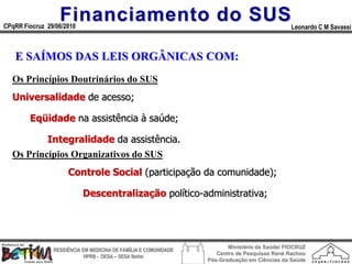 Financiamento do SUS
CPqRR Fiocruz 29/06/2010                                                                      Leonardo C M Savassi



   E SAÍMOS DAS LEIS ORGÂNICAS COM:
  Os Princípios Doutrinários do SUS
  Universalidade de acesso;

        Eqüidade na assistência à saúde;

              Integralidade da assistência.
  Os Princípios Organizativos do SUS
                     Controle Social (participação da comunidade);

                           Descentralização político-administrativa;




                                                                        Ministério da Saúde/ FIOCRUZ
                RESIDÊNCIA EM MEDICINA DE FAMÍLIA E COMUNIDADE
                                                                    Centro de Pesquisas René Rachou
                            HPRB - DESA – SESA Betim
                                                                 Pós-Graduação em Ciências da Saúde
 