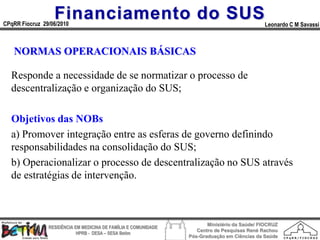 Financiamento do SUS
CPqRR Fiocruz 29/06/2010                                                                      Leonardo C M Savassi



   NORMAS OPERACIONAIS BÁSICAS

  Responde a necessidade de se normatizar o processo de
  descentralização e organização do SUS;

  Objetivos das NOBs
  a) Promover integração entre as esferas de governo definindo
  responsabilidades na consolidação do SUS;
  b) Operacionalizar o processo de descentralização no SUS através
  de estratégias de intervenção.



                                                                        Ministério da Saúde/ FIOCRUZ
                RESIDÊNCIA EM MEDICINA DE FAMÍLIA E COMUNIDADE
                                                                    Centro de Pesquisas René Rachou
                            HPRB - DESA – SESA Betim
                                                                 Pós-Graduação em Ciências da Saúde
 