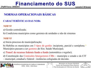 Financiamento do SUS
CPqRR Fiocruz 29/06/2010                                                                      Leonardo C M Savassi



   NORMAS OPERACIONAIS BÁSICAS

  CARACTERÍSTICAS DAS NOBs

  NOB 91
  a) Gestão centralizada;
  b) Condiciona municípios como gerentes de unidades e não de sistemas

  NOB 93
  a) Inicia processo de municipalização;
  b) Habilita os municípios em 3 tipos de gestão: incipiente, parcial e semiplena.*
  Municípios passam a ser gestores do Sist. Saúde Municipal;
  c) Transf. de recursos federais fundo a fundo (automática e regular);
  d) Constituição das Comissões Intergestores CIBs – município e estado e da CIT
  – municipal, estadual e federal - instâncias colegiadas de decisão.
                                                                        Ministério da Saúde/ FIOCRUZ
                RESIDÊNCIA EM MEDICINA DE FAMÍLIA E COMUNIDADE
                                                                    Centro de Pesquisas René Rachou
                            HPRB - DESA – SESA Betim
                                                                 Pós-Graduação em Ciências da Saúde
 