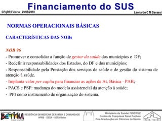 Financiamento do SUS
CPqRR Fiocruz 29/06/2010                                                                      Leonardo C M Savassi



   NORMAS OPERACIONAIS BÁSICAS

  CARACTERÍSTICAS DAS NOBs

  NOB 96
  - Promover e consolidar a função de gestor da saúde dos municípios e DF;
  - Redefinir responsabilidades dos Estados, do DF e dos municípios;
  - Responsabilidade pela Prestação dos serviços de saúde e de gestão do sistema de
  atenção à saúde.
  - Implanta valor per capita para financiar as ações de At. Básica - PAB;
  - PACS e PSF: mudança do modelo assistencial da atenção à saúde;
  - PPI como instrumento de organização do sistema.



                                                                        Ministério da Saúde/ FIOCRUZ
                RESIDÊNCIA EM MEDICINA DE FAMÍLIA E COMUNIDADE
                                                                    Centro de Pesquisas René Rachou
                            HPRB - DESA – SESA Betim
                                                                 Pós-Graduação em Ciências da Saúde
 