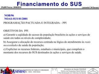 Financiamento do SUS
CPqRR Fiocruz 29/06/2010                                                                      Leonardo C M Savassi



   NOB/96
   NOAS-SUS 01/2001
  PROGRAMAÇÃO PACTUADA E INTEGRADA – PPI

  OBJETIVOS DA PPI
  a) Garantir a eqüidade do acesso da população brasileira às ações e serviços de
  saúde em todos os níveis de complexidade;
  b) Assegurar a alocação de recursos centrada na lógica do atendimento às reais
  necessidades de saúde da população;
  c) Explicitar os recursos federais, estaduais e municipais, que compõem o
  montante dos recursos do SUS destinados às ações e serviços de saúde.




                                                                        Ministério da Saúde/ FIOCRUZ
                RESIDÊNCIA EM MEDICINA DE FAMÍLIA E COMUNIDADE
                                                                    Centro de Pesquisas René Rachou
             AMMFC          HPRB - DESA – SESA Betim
                                                                 Pós-Graduação em Ciências da Saúde
 