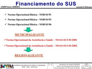 Financiamento do SUS
CPqRR Fiocruz 29/06/2010                                                                      Leonardo C M Savassi



     Norma Operacional Básica - NOB 01/91
     Norma Operacional Básica - NOB 01/93
     Norma Operacional Básica - NOB 01/96



                 MUNICIPALIZANTE
   Norma Operacional da Assistência à Saúde – NOAS-SUS 01/2001

   Norma Operacional da Assistência à Saúde – NOAS-SUS 01/2002


                 REGIONALIZANTE

                                                                        Ministério da Saúde/ FIOCRUZ
                RESIDÊNCIA EM MEDICINA DE FAMÍLIA E COMUNIDADE
                                                                    Centro de Pesquisas René Rachou
                            HPRB - DESA – SESA Betim
                                                                 Pós-Graduação em Ciências da Saúde
 
