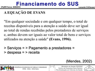 Financiamento do SUS
CPqRR Fiocruz 29/06/2010                                                                      Leonardo C M Savassi


   A EQUAÇÃO DE EVANS

   "Em qualquer sociedade e em qualquer tempo, о total de
   receitas disponíveis para a atenção a saúde deve ser igual
   ao total de rendas recebidas pelos prestadores de serviços
   e, ambas devem ser iguais ao valor total de bens e serviços
   utilizados na atenção a saúde" (Evans, 1996).

   > Serviços = > Pagamento a prestadores =
   > despesa = > receita

                                                                              (Mendes, 2002)
                                                                        Ministério da Saúde/ FIOCRUZ
                RESIDÊNCIA EM MEDICINA DE FAMÍLIA E COMUNIDADE
                                                                    Centro de Pesquisas René Rachou
                            HPRB - DESA – SESA Betim
                                                                 Pós-Graduação em Ciências da Saúde
 