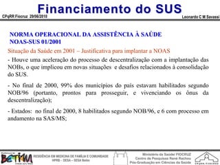 Financiamento do SUS
CPqRR Fiocruz 29/06/2010                                                                      Leonardo C M Savassi



   NORMA OPERACIONAL DA ASSISTÊNCIA À SAÚDE
   NOAS-SUS 01/2001
  Situação da Saúde em 2001 – Justificativa para implantar a NOAS
  - Houve uma aceleração do processo de descentralização com a implantação das
  NOBs, o que implicou em novas situações e desafios relacionados à consolidação
  do SUS.
  - No final de 2000, 99% dos municípios do país estavam habilitados segundo
  NOB/96 (portanto, prontos para prosseguir, e vivenciando os ônus da
  descentralização);
  - Estados: no final de 2000, 8 habilitados segundo NOB/96, e 6 com processo em
  andamento na SAS/MS;




                                                                        Ministério da Saúde/ FIOCRUZ
                RESIDÊNCIA EM MEDICINA DE FAMÍLIA E COMUNIDADE
                                                                    Centro de Pesquisas René Rachou
                            HPRB - DESA – SESA Betim
                                                                 Pós-Graduação em Ciências da Saúde
 