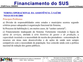 Financiamento do SUS
CPqRR Fiocruz 29/06/2010                                                                      Leonardo C M Savassi



   NORMA OPERACIONAL DA ASSISTÊNCIA À SAÚDE
   NOAS-SUS 01/2001
  Principais Problemas
  a) Divisão de responsabilidades entre estados e municípios ocorreu segundo
  critérios pouco adequados à organização funcional do Sistema;
  b) Processo de habilitação é, em muitos casos, de “caráter cartorial”;
  c) Financiamento inadequado do Sistema: Fortemente vinculado à lógica da
  oferta de serviços, atrelada à série histórica de gastos e de produção, a
  capacidade instalada e a necessidade de receita dos prestadores - concentração de
  recursos em áreas mais desenvolvidas e de ações de saúde nem sempre
  compatíveis com a necessidade da população. Isso coincide ainda com a política
  nacional de redução dos gastos públicos.




                                                                        Ministério da Saúde/ FIOCRUZ
                RESIDÊNCIA EM MEDICINA DE FAMÍLIA E COMUNIDADE
                                                                    Centro de Pesquisas René Rachou
                            HPRB - DESA – SESA Betim
                                                                 Pós-Graduação em Ciências da Saúde
 