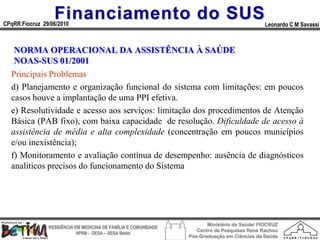 Financiamento do SUS
CPqRR Fiocruz 29/06/2010                                                                      Leonardo C M Savassi



   NORMA OPERACIONAL DA ASSISTÊNCIA À SAÚDE
   NOAS-SUS 01/2001
  Principais Problemas
  d) Planejamento e organização funcional do sistema com limitações: em poucos
  casos houve a implantação de uma PPI efetiva.
  e) Resolutividade e acesso aos serviços: limitação dos procedimentos de Atenção
  Básica (PAB fixo), com baixa capacidade de resolução. Dificuldade de acesso à
  assistência de média e alta complexidade (concentração em poucos municípios
  e/ou inexistência);
  f) Monitoramento e avaliação contínua de desempenho: ausência de diagnósticos
  analíticos precisos do funcionamento do Sistema




                                                                        Ministério da Saúde/ FIOCRUZ
                RESIDÊNCIA EM MEDICINA DE FAMÍLIA E COMUNIDADE
                                                                    Centro de Pesquisas René Rachou
                            HPRB - DESA – SESA Betim
                                                                 Pós-Graduação em Ciências da Saúde
 