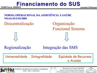 Financiamento do SUS
CPqRR Fiocruz 29/06/2010                                                                        Leonardo C M Savassi



   NORMA OPERACIONAL DA ASSISTÊNCIA À SAÚDE
   NOAS-SUS 01/2001

   Descentralização                                              Organização
                                                                 Funcional Sistema



   Regionalização                                      Integração das SMS

     Universalidade                   Integralidade                 Eqüidade de Recursos
                                                                         e Acesso

                                                                          Ministério da Saúde/ FIOCRUZ
                RESIDÊNCIA EM MEDICINA DE FAMÍLIA E COMUNIDADE
                                                                      Centro de Pesquisas René Rachou
                            HPRB - DESA – SESA Betim
                                                                   Pós-Graduação em Ciências da Saúde
 
