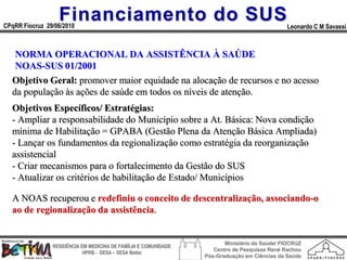 Financiamento do SUS
CPqRR Fiocruz 29/06/2010                                                                      Leonardo C M Savassi



   NORMA OPERACIONAL DA ASSISTÊNCIA À SAÚDE
   NOAS-SUS 01/2001
  Objetivo Geral: promover maior equidade na alocação de recursos e no acesso
  da população às ações de saúde em todos os níveis de atenção.
  Objetivos Específicos/ Estratégias:
  - Ampliar a responsabilidade do Município sobre a At. Básica: Nova condição
  mínima de Habilitação = GPABA (Gestão Plena da Atenção Básica Ampliada)
  - Lançar os fundamentos da regionalização como estratégia da reorganização
  assistencial
  - Criar mecanismos para o fortalecimento da Gestão do SUS
  - Atualizar os critérios de habilitação de Estado/ Municípios

  A NOAS recuperou e redefiniu o conceito de descentralização, associando-o
  ao de regionalização da assistência.


                                                                        Ministério da Saúde/ FIOCRUZ
                RESIDÊNCIA EM MEDICINA DE FAMÍLIA E COMUNIDADE
                                                                    Centro de Pesquisas René Rachou
                            HPRB - DESA – SESA Betim
                                                                 Pós-Graduação em Ciências da Saúde
 