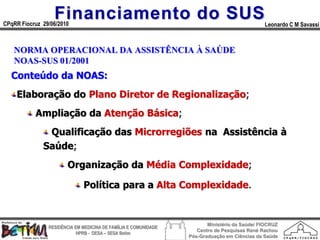 Financiamento do SUS
CPqRR Fiocruz 29/06/2010                                                                      Leonardo C M Savassi



   NORMA OPERACIONAL DA ASSISTÊNCIA À SAÚDE
   NOAS-SUS 01/2001
  Conteúdo da NOAS:
    Elaboração do Plano Diretor de Regionalização;
           Ampliação da Atenção Básica;
               Qualificação das Microrregiões na Assistência à
              Saúde;
                        Organização da Média Complexidade;

                              Política para a Alta Complexidade.


                                                                        Ministério da Saúde/ FIOCRUZ
                RESIDÊNCIA EM MEDICINA DE FAMÍLIA E COMUNIDADE
                                                                    Centro de Pesquisas René Rachou
                            HPRB - DESA – SESA Betim
                                                                 Pós-Graduação em Ciências da Saúde
 