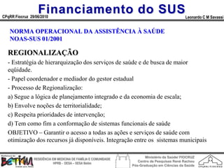 Financiamento do SUS
CPqRR Fiocruz 29/06/2010                                                                      Leonardo C M Savassi


   NORMA OPERACIONAL DA ASSISTÊNCIA À SAÚDE
   NOAS-SUS 01/2001

  REGIONALIZAÇÃO
  - Estratégia de hierarquização dos serviços de saúde e de busca de maior
  eqüidade.
  - Papel coordenador e mediador do gestor estadual
  - Processo de Regionalização:
  a) Segue a lógica de planejamento integrado e da economia de escala;
  b) Envolve noções de territorialidade;
  c) Respeita prioridades de intervenção;
  d) Tem como fim a conformação de sistemas funcionais de saúde
  OBJETIVO – Garantir o acesso a todas as ações e serviços de saúde com
  otimização dos recursos já disponíveis. Integração entre os sistemas municipais

                                                                        Ministério da Saúde/ FIOCRUZ
                RESIDÊNCIA EM MEDICINA DE FAMÍLIA E COMUNIDADE
                                                                    Centro de Pesquisas René Rachou
                            HPRB - DESA – SESA Betim
                                                                 Pós-Graduação em Ciências da Saúde
 