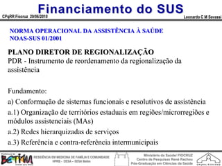 Financiamento do SUS
CPqRR Fiocruz 29/06/2010                                                                      Leonardo C M Savassi


   NORMA OPERACIONAL DA ASSISTÊNCIA À SAÚDE
   NOAS-SUS 01/2001

  PLANO DIRETOR DE REGIONALIZAÇÃO
  PDR - Instrumento de reordenamento da regionalização da
  assistência

  Fundamento:
  a) Conformação de sistemas funcionais e resolutivos de assistência
  a.1) Organização de territórios estaduais em regiões/microrregiões e
  módulos assistenciais (MAs)
  a.2) Redes hierarquizadas de serviços
  a.3) Referência e contra-referência intermunicipais
                                                                        Ministério da Saúde/ FIOCRUZ
                RESIDÊNCIA EM MEDICINA DE FAMÍLIA E COMUNIDADE
                                                                    Centro de Pesquisas René Rachou
                            HPRB - DESA – SESA Betim
                                                                 Pós-Graduação em Ciências da Saúde
 