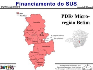 Financiamento do SUS
CPqRR Fiocruz 29/06/2010                                                                                 Leonardo C M Savassi



                        Pólo Micro
                                                                                      PDR/ Micro-
   MAPA MICRO BETIM                          Esmeraldas
                                                                                      região Betim
                                 Florestal


                                         Juatuba       Betim           S. Joaquim de Bicas
                                 Matheus                                   Mário Campos
                                  Leme
                                             Igarapé


                                                          Brumadinho


                                        Rio Manso
                                                       Bonfim


                                       Crucilândia
                                                 Piedade dos
                                                    Gerais
                                                                                   Ministério da Saúde/ FIOCRUZ
                RESIDÊNCIA EM MEDICINA DE FAMÍLIA E COMUNIDADE
                                                                               Centro de Pesquisas René Rachou
                            HPRB - DESA – SESA Betim
                                                                            Pós-Graduação em Ciências da Saúde
 